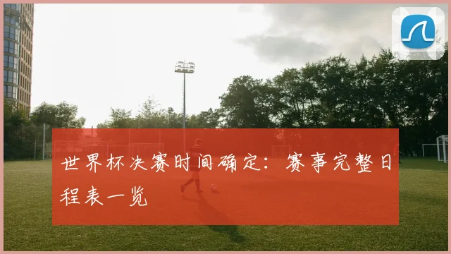 世界杯决赛时间确定:赛事完整日程表一览