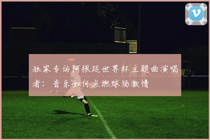 独家专访阿根廷世界杯主题曲演唱者：音乐如何点燃球场激情