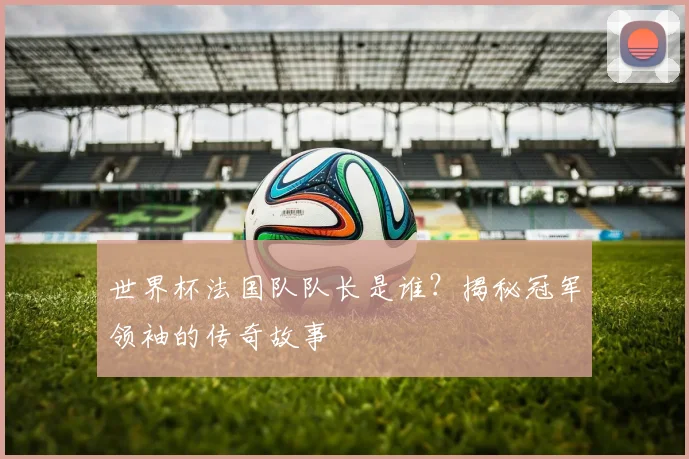 世界杯法国队队长是谁？揭秘冠军领袖的传奇故事