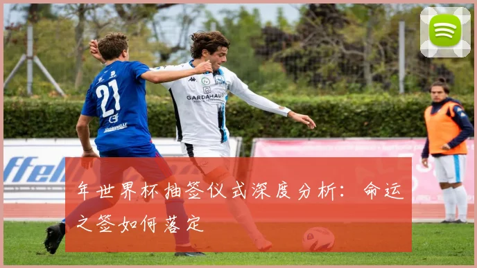 年世界杯抽签仪式深度分析：命运之签如何落定