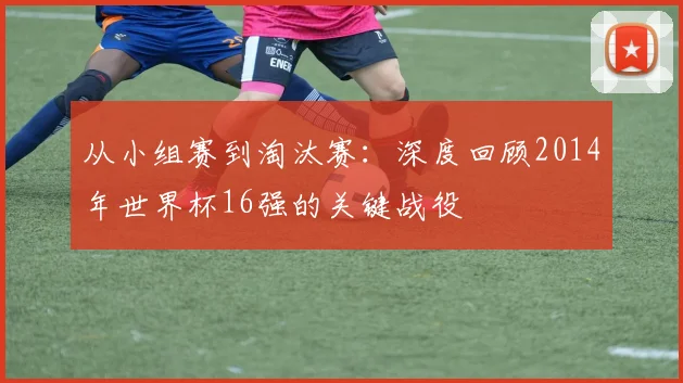 从小组赛到淘汰赛:深度回顾2014年世界杯16强的关键战役
