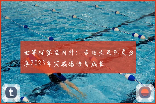 世界杯赛场内外:专访女足队员分享2023年实战感悟与成长