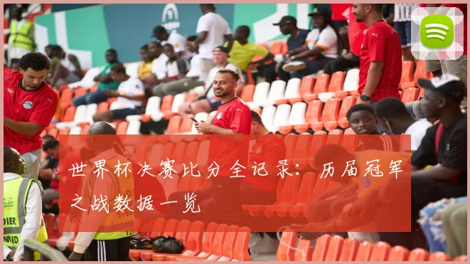 世界杯决赛比分全记录:历届冠军之战数据一览