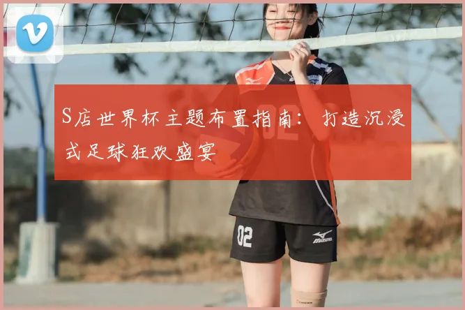 S店世界杯主题布置指南:打造沉浸式足球狂欢盛宴