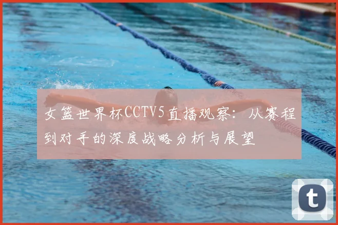 女篮世界杯CCTV5直播观察:从赛程到对手的深度战略分析与展望