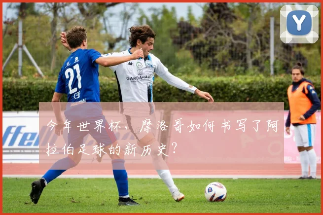 今年世界杯,摩洛哥如何书写了阿拉伯足球的新历史?