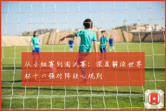 从小组赛到淘汰赛:深度解读世界杯十六强对阵核心规则