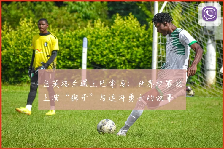当英格兰遇上巴拿马:世界杯赛场上演“狮子”与运河勇士的故事