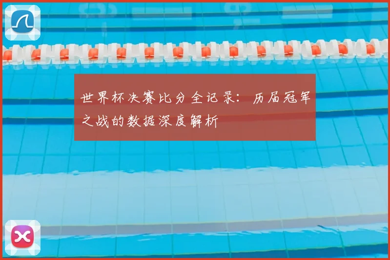 世界杯决赛比分全记录：历届冠军之战的数据深度解析
