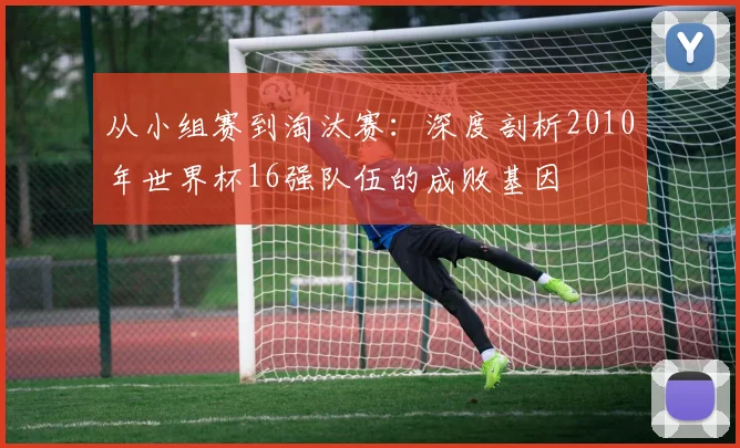 从小组赛到淘汰赛：深度剖析2010年世界杯16强队伍的成败基因