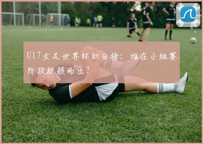 U17女足世界杯积分榜:谁在小组赛阶段脱颖而出?