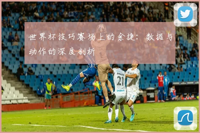 世界杯技巧赛场上的余捷：数据与动作的深度剖析