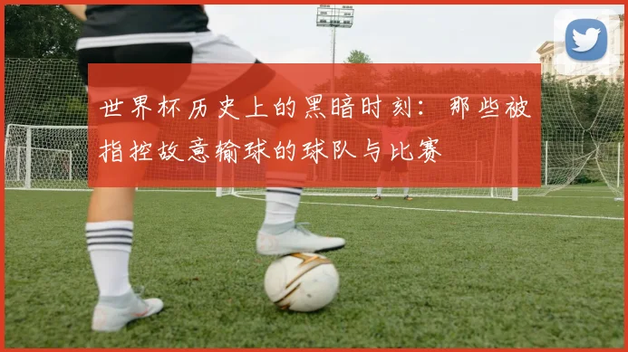 世界杯历史上的黑暗时刻:那些被指控故意输球的球队与比赛