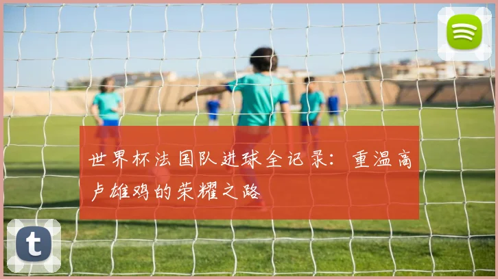 世界杯法国队进球全记录:重温高卢雄鸡的荣耀之路