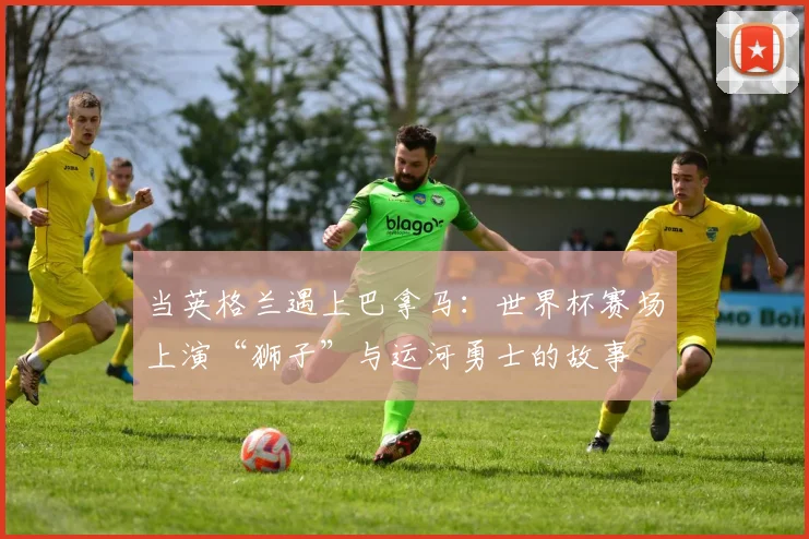 当英格兰遇上巴拿马:世界杯赛场上演“狮子”与运河勇士的故事