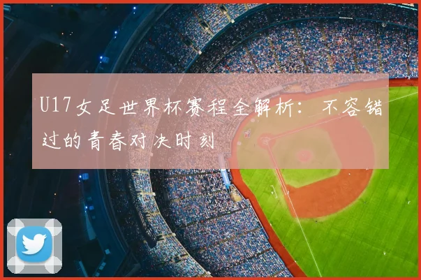 U17女足世界杯赛程全解析:不容错过的青春对决时刻