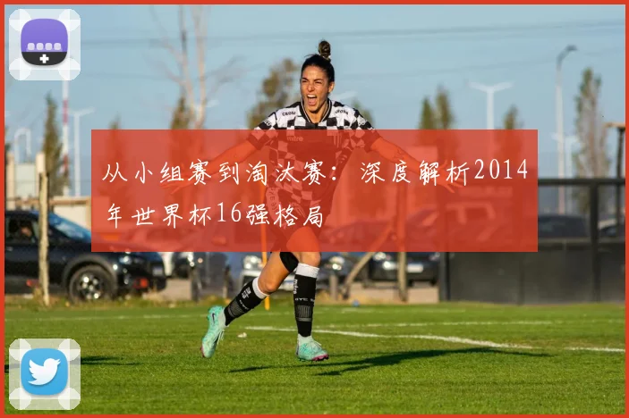 从小组赛到淘汰赛:深度解析2014年世界杯16强格局