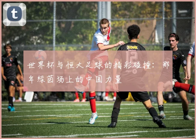 世界杯与恒大足球的精彩碰撞:那年绿茵场上的中国力量