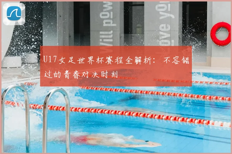 U17女足世界杯赛程全解析:不容错过的青春对决时刻