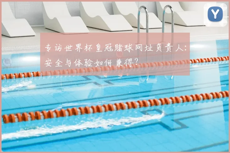 专访世界杯皇冠赌球网址负责人:安全与体验如何兼得?