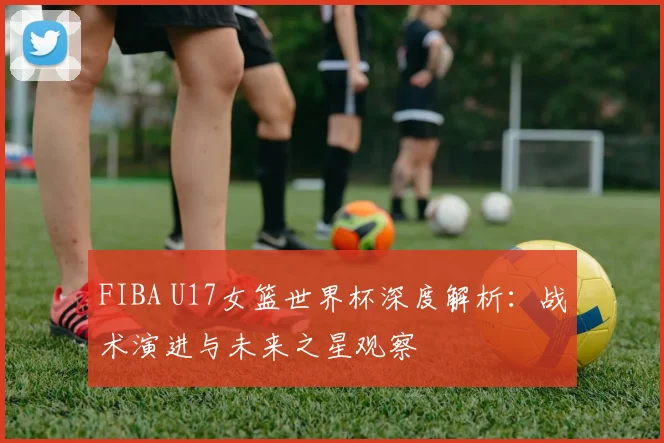FIBA U17女篮世界杯深度解析：战术演进与未来之星观察