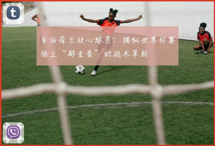 专访荷兰核心球员：揭秘世界杯赛场上“郁金香”的战术革新