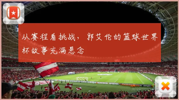 从赛程看挑战,郭艾伦的篮球世界杯故事充满悬念