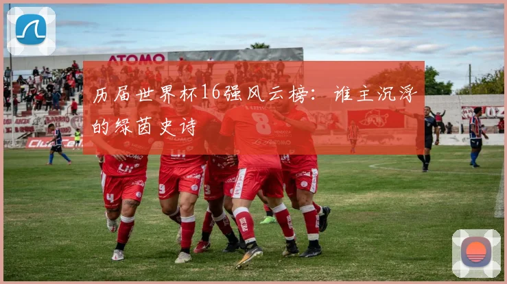 历届世界杯16强风云榜:谁主沉浮的绿茵史诗