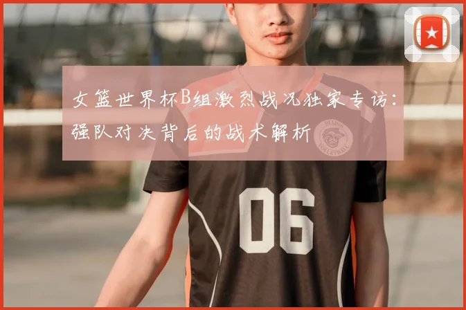 女篮世界杯B组激烈战况独家专访:强队对决背后的战术解析