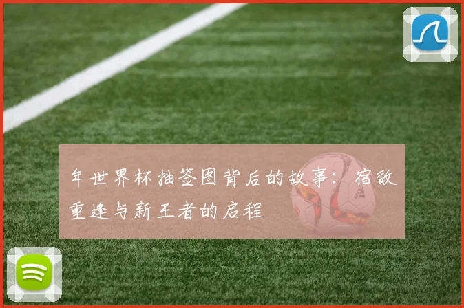 年世界杯抽签图背后的故事：宿敌重逢与新王者的启程
