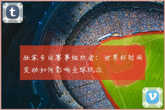 独家专访赛事组织者：世界杯时间变动如何影响全球观众