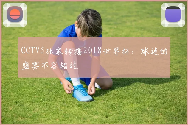 CCTV5独家转播2018世界杯,球迷的盛宴不容错过
