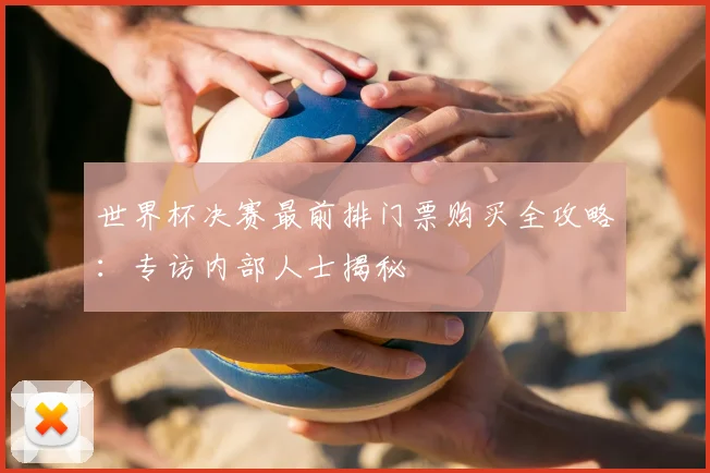 世界杯决赛最前排门票购买全攻略：专访内部人士揭秘