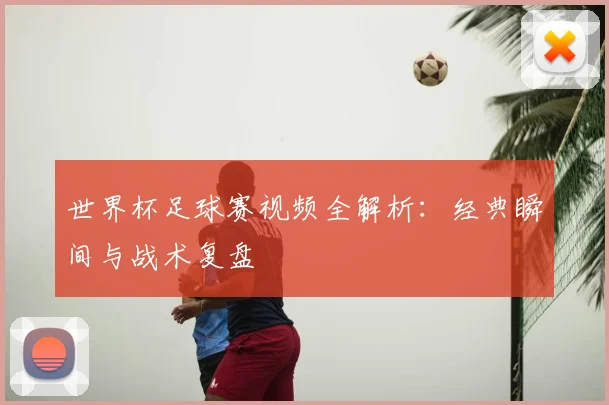 世界杯足球赛视频全解析：经典瞬间与战术复盘