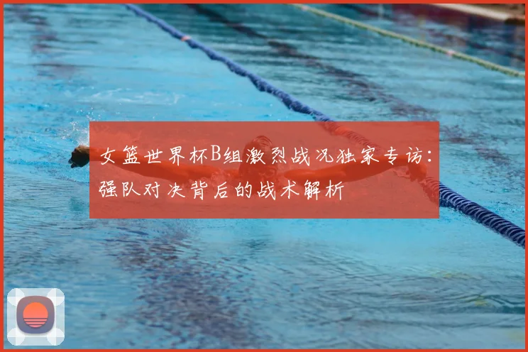 女篮世界杯B组激烈战况独家专访:强队对决背后的战术解析