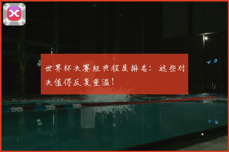 世界杯决赛经典程度排名:这些对决值得反复重温!