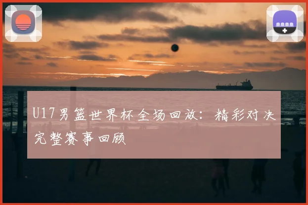 U17男篮世界杯全场回放:精彩对决完整赛事回顾