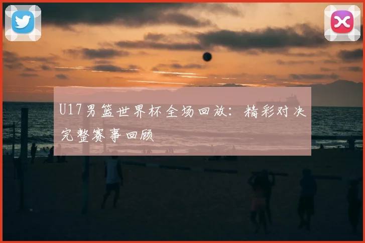 U17男篮世界杯全场回放：精彩对决完整赛事回顾