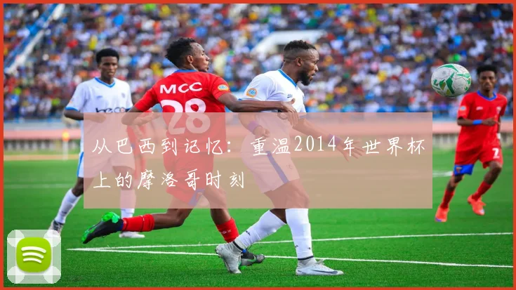从巴西到记忆：重温2014年世界杯上的摩洛哥时刻