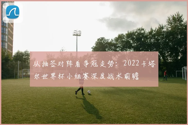 从抽签对阵看争冠走势:2022卡塔尔世界杯小组赛深度战术前瞻