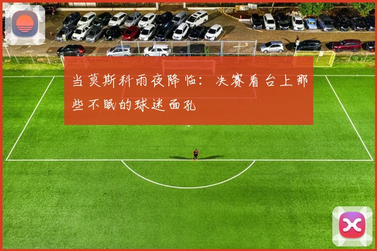 当莫斯科雨夜降临:决赛看台上那些不眠的球迷面孔